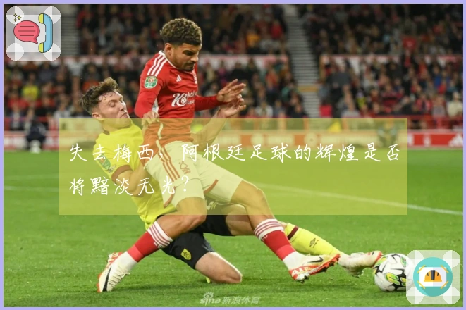 失去梅西，阿根廷足球的辉煌是否将黯淡无光？