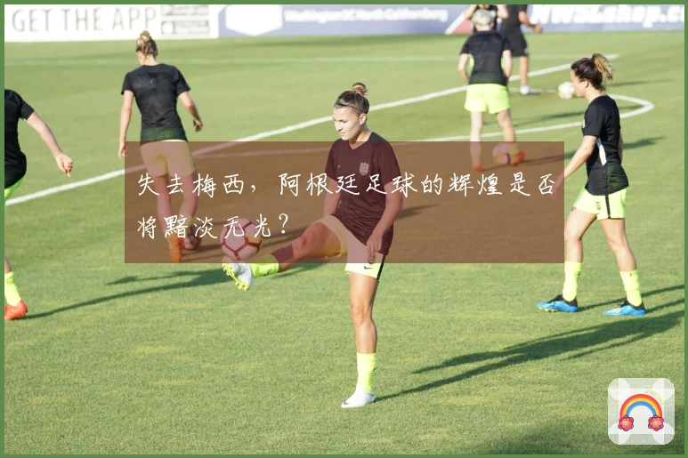 失去梅西,阿根廷足球的辉煌是否将黯淡无光?