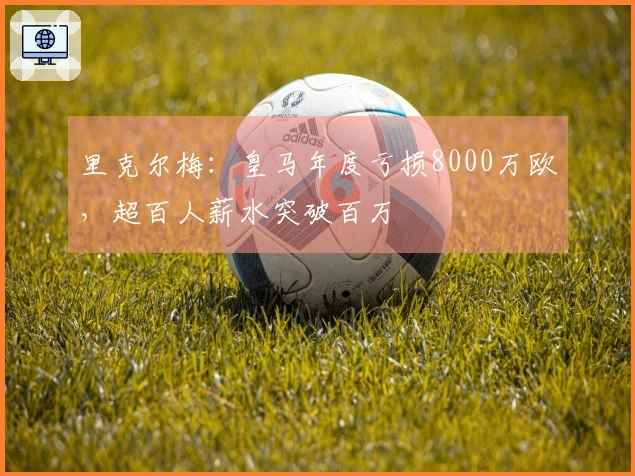 里克尔梅：皇马年度亏损8000万欧，超百人薪水突破百万